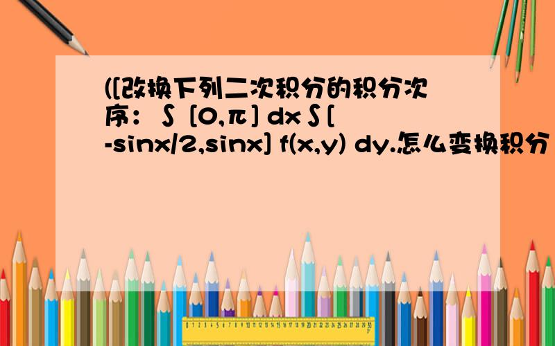 ([改换下列二次积分的积分次序：∫ [0,π] dx∫[-sinx/2,sinx] f(x,y) dy.怎么变换积分