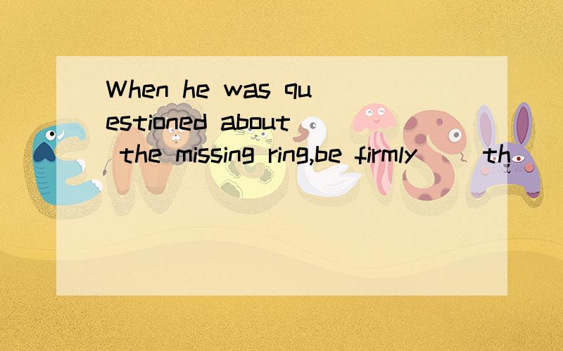 When he was questioned about the missing ring,be firmly __th