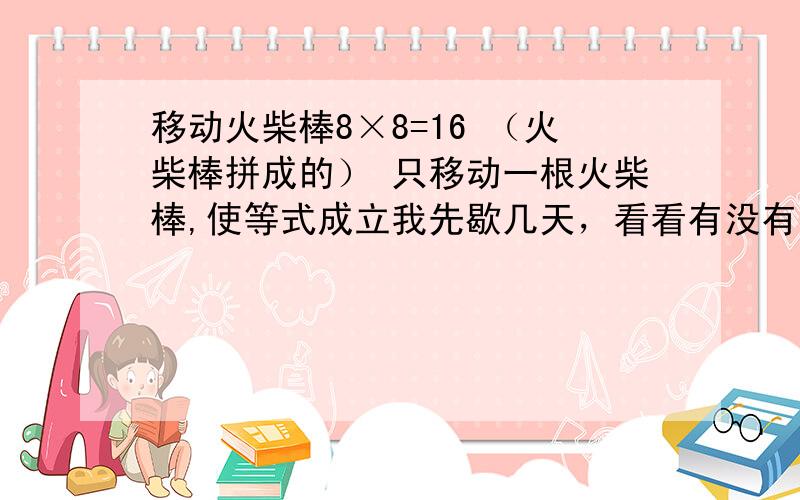 移动火柴棒8×8=16 （火柴棒拼成的） 只移动一根火柴棒,使等式成立我先歇几天，看看有没有人能解，这题太变态了