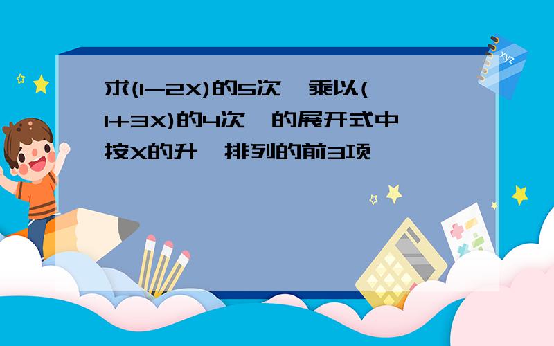 求(1-2X)的5次幂乘以(1+3X)的4次幂的展开式中按X的升幂排列的前3项