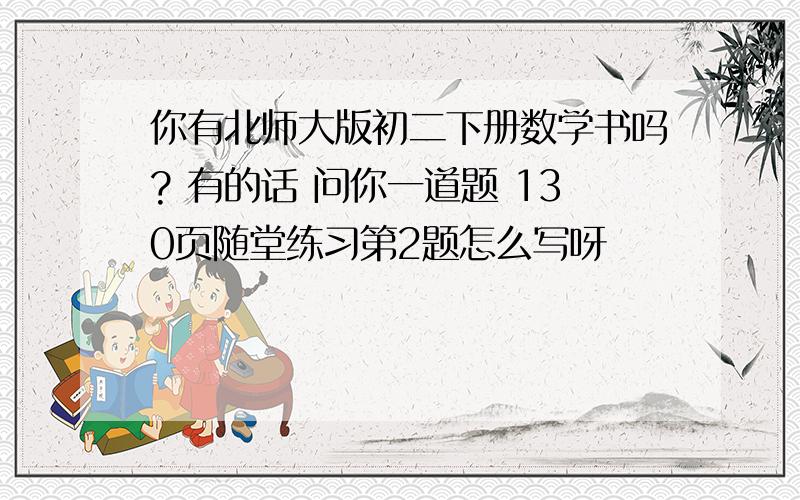 你有北师大版初二下册数学书吗? 有的话 问你一道题 130页随堂练习第2题怎么写呀