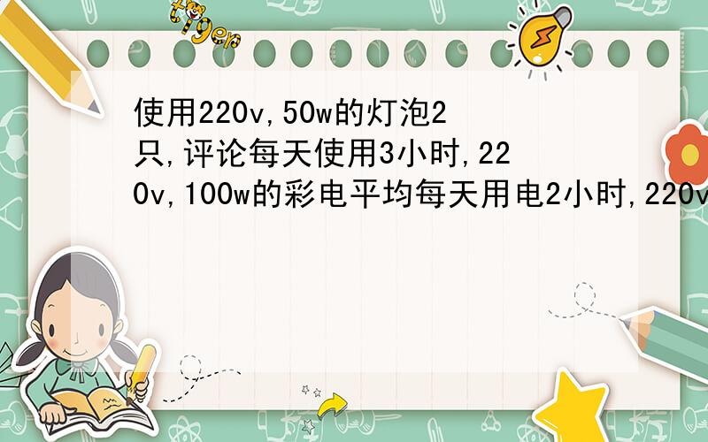 使用220v,50w的灯泡2只,评论每天使用3小时,220v,100w的彩电平均每天用电2小时,220v,150w的电冰