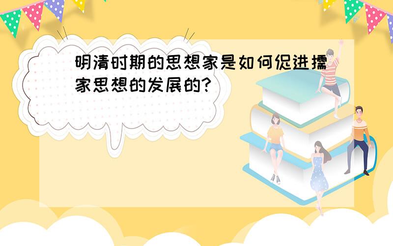 明清时期的思想家是如何促进儒家思想的发展的?