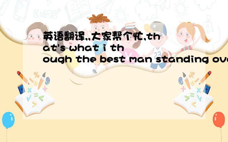 英语翻译,,大家帮个忙,that's what i though the best man standing over