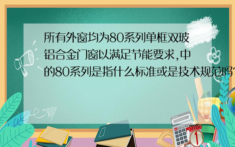 所有外窗均为80系列单框双玻铝合金门窗以满足节能要求,中的80系列是指什么标准或是技术规范吗?