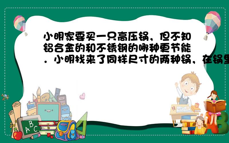 小明家要买一只高压锅，但不知铝合金的和不锈钢的哪种更节能．小明找来了同样尺寸的两种锅，在锅里加入同样多的水，放在同样的燃