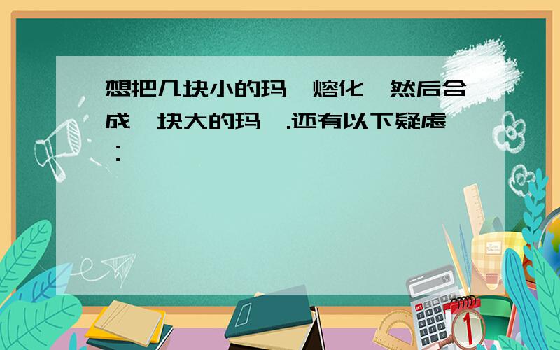 想把几块小的玛瑙熔化,然后合成一块大的玛瑙.还有以下疑虑：