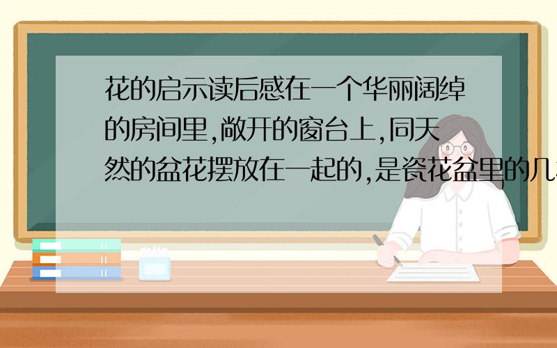 花的启示读后感在一个华丽阔绰的房间里,敞开的窗台上,同天然的盆花摆放在一起的,是瓷花盆里的几枝假花.这些假花在铁丝做成的