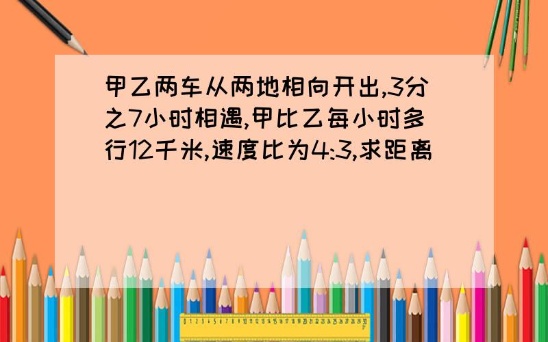 甲乙两车从两地相向开出,3分之7小时相遇,甲比乙每小时多行12千米,速度比为4:3,求距离