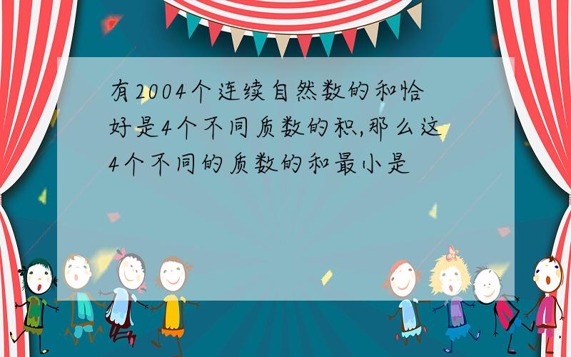 有2004个连续自然数的和恰好是4个不同质数的积,那么这4个不同的质数的和最小是