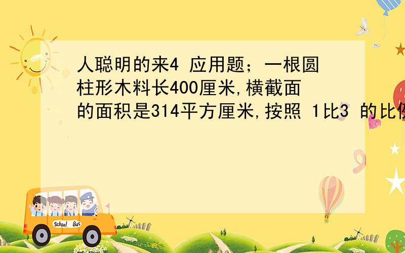 人聪明的来4 应用题；一根圆柱形木料长400厘米,横截面的面积是314平方厘米,按照 1比3 的比例截成两段,两段的体积