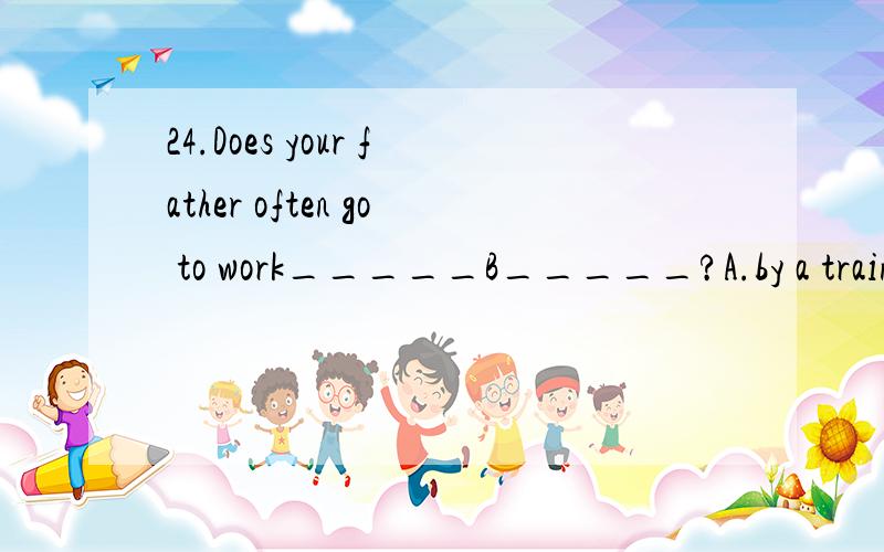 24.Does your father often go to work_____B_____?A.by a train