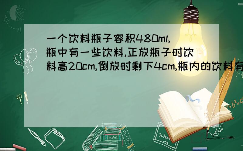 一个饮料瓶子容积480ml,瓶中有一些饮料,正放瓶子时饮料高20cm,倒放时剩下4cm,瓶内的饮料有多少ml?