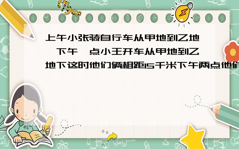 上午小张骑自行车从甲地到乙地,下午一点小王开车从甲地到乙地下这时他们俩相距15千米下午两点他们俩还相距十五千米.小王下午