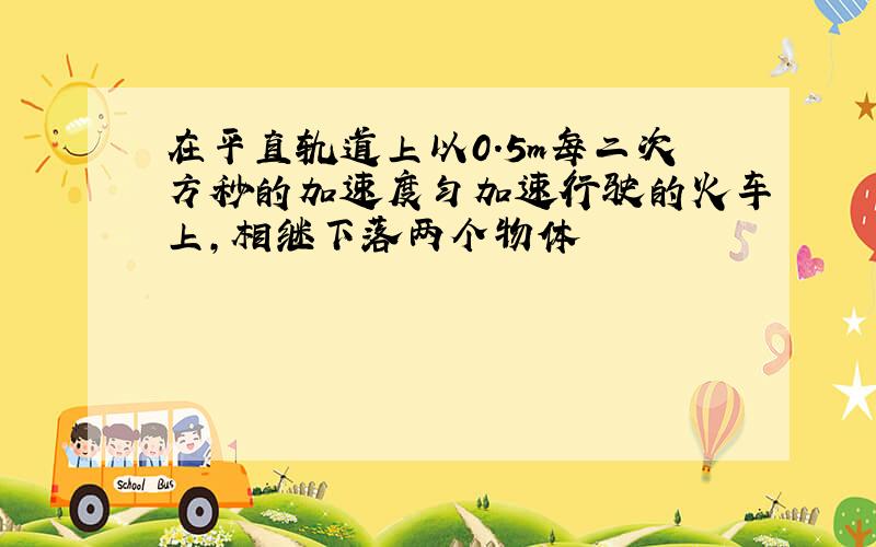 在平直轨道上以0.5m每二次方秒的加速度匀加速行驶的火车上,相继下落两个物体