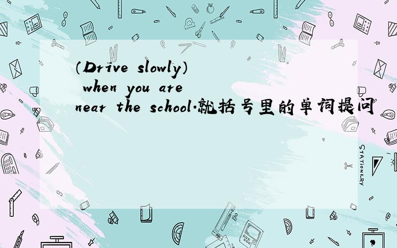 （Drive slowly） when you are near the school.就括号里的单词提问