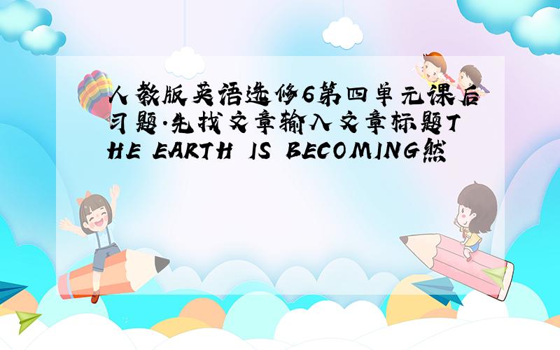 人教版英语选修6第四单元课后习题.先找文章输入文章标题THE EARTH IS BECOMING然