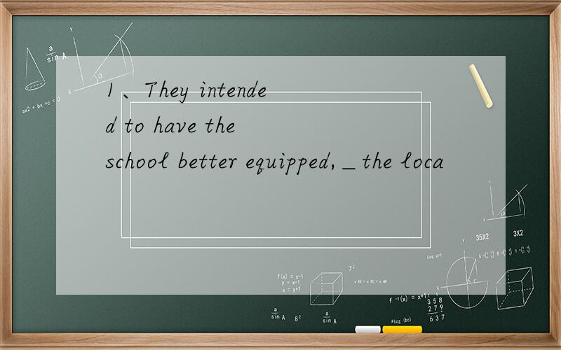 1、They intended to have the school better equipped,＿the loca