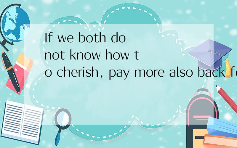 If we both do not know how to cherish, pay more also back fo