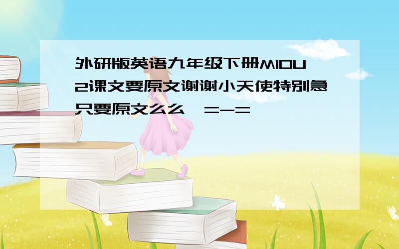 外研版英语九年级下册M10U2课文要原文谢谢小天使特别急只要原文么么哒=-=