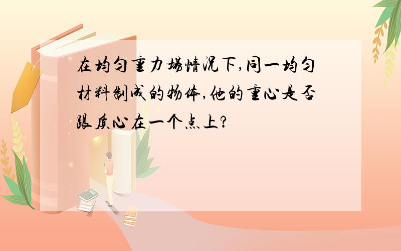 在均匀重力场情况下,同一均匀材料制成的物体,他的重心是否跟质心在一个点上?