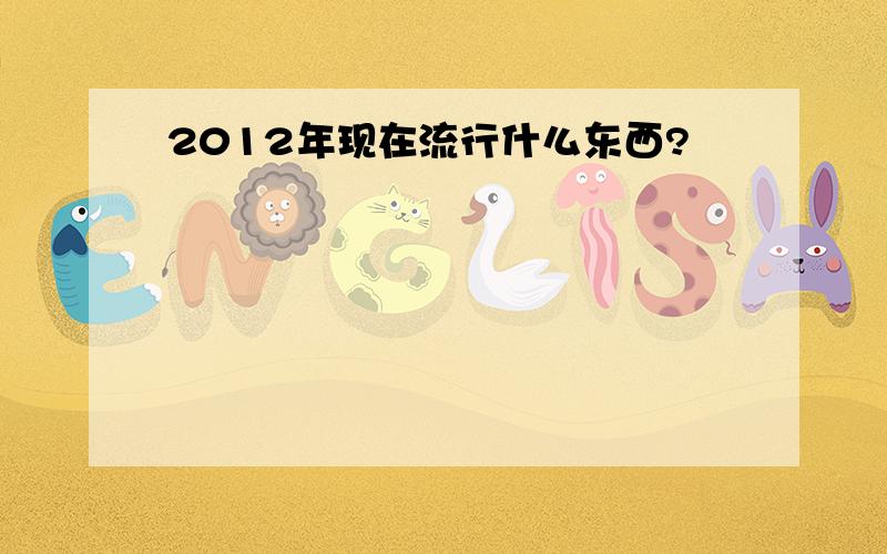 2012年现在流行什么东西?