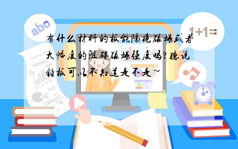 有什么材料的板能隔绝磁场或者大幅度的阻碍磁场强度吗?听说铅板可以不知道是不是~