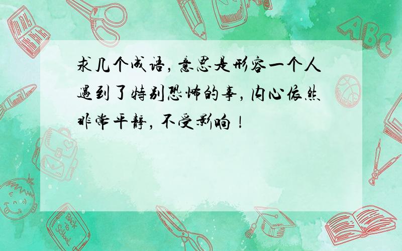 求几个成语，意思是形容一个人遇到了特别恐怖的事，内心依然非常平静，不受影响！