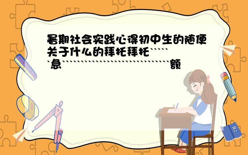 暑期社会实践心得初中生的随便关于什么的拜托拜托``````急`````````````````````````````额