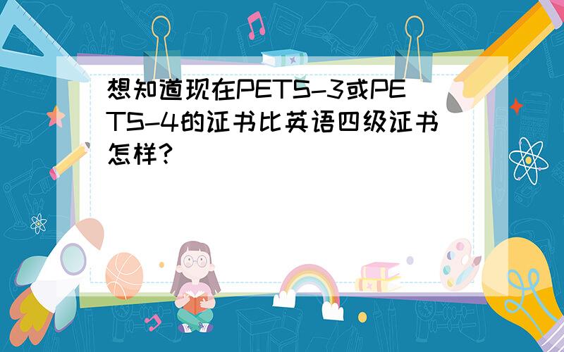 想知道现在PETS-3或PETS-4的证书比英语四级证书怎样?