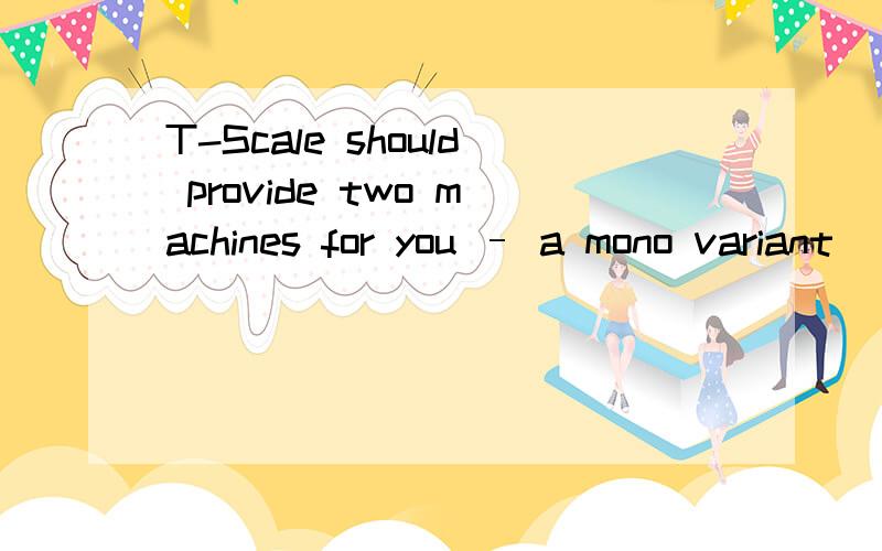 T-Scale should provide two machines for you – a mono variant