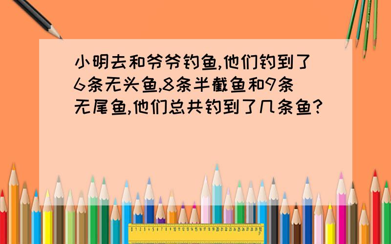 小明去和爷爷钓鱼,他们钓到了6条无头鱼,8条半截鱼和9条无尾鱼,他们总共钓到了几条鱼?