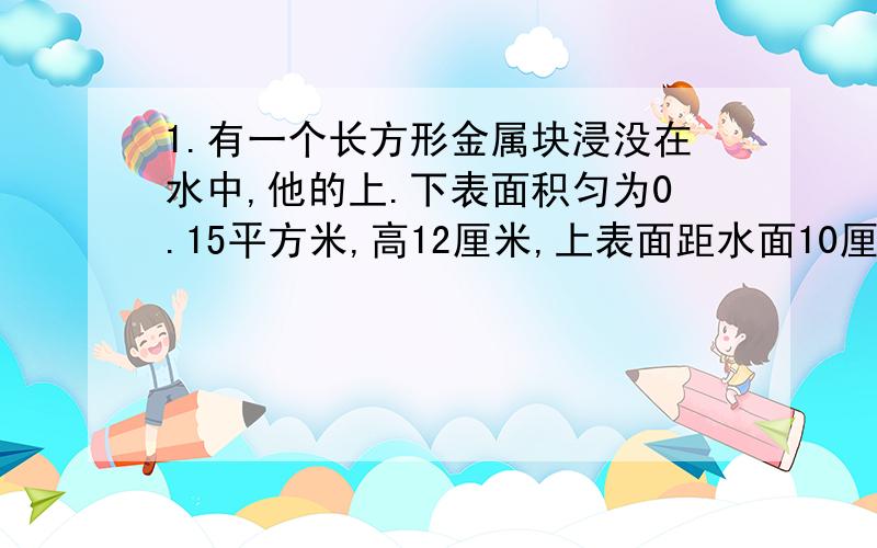 1.有一个长方形金属块浸没在水中,他的上.下表面积匀为0.15平方米,高12厘米,上表面距水面10厘米且与水面平行,则随