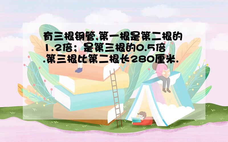 有三根钢管,第一根是第二根的1.2倍；是第三根的0.5倍.第三根比第二根长280厘米.