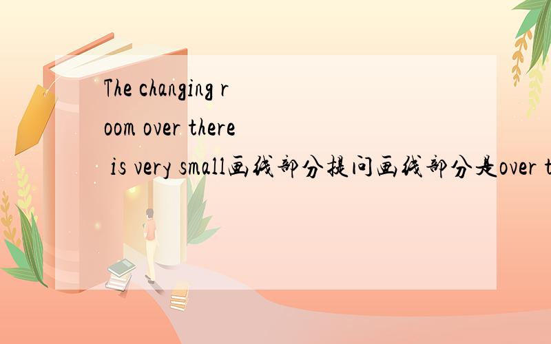 The changing room over there is very small画线部分提问画线部分是over th