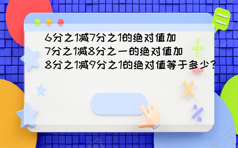 6分之1减7分之1的绝对值加7分之1减8分之一的绝对值加8分之1减9分之1的绝对值等于多少?