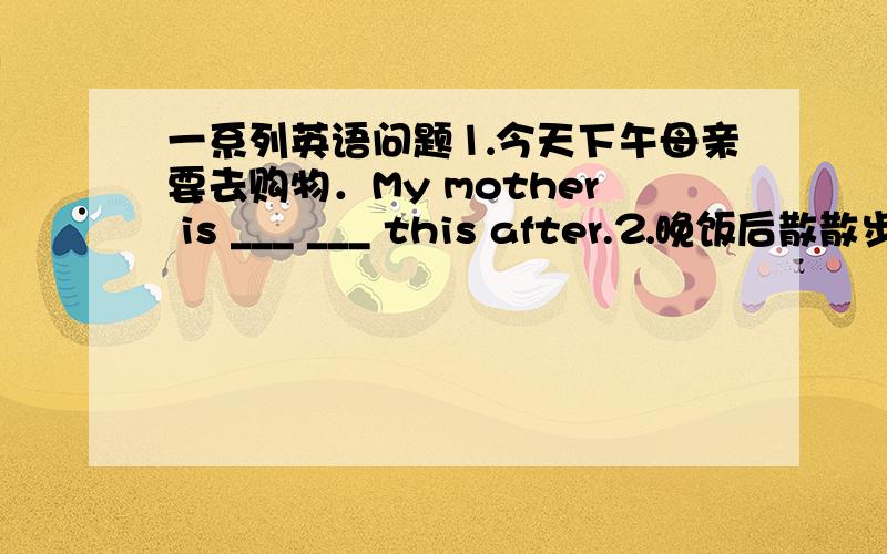 一系列英语问题⒈今天下午母亲要去购物．My mother is ___ ___ this after.⒉晚饭后散散步怎么