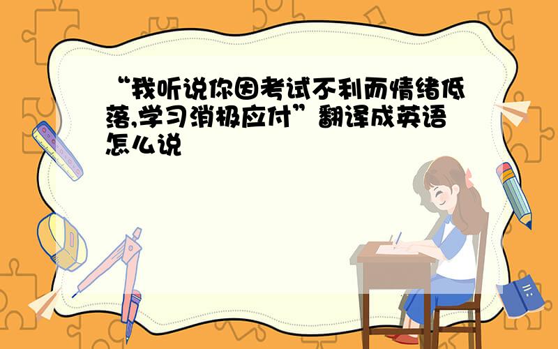 “我听说你因考试不利而情绪低落,学习消极应付”翻译成英语怎么说