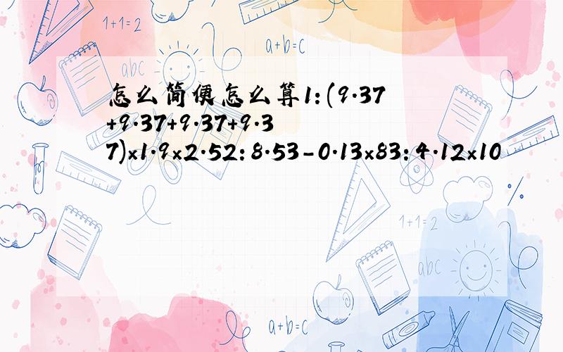 怎么简便怎么算1：(9.37+9.37+9.37+9.37)×1.9×2.52：8.53-0.13×83：4.12×10