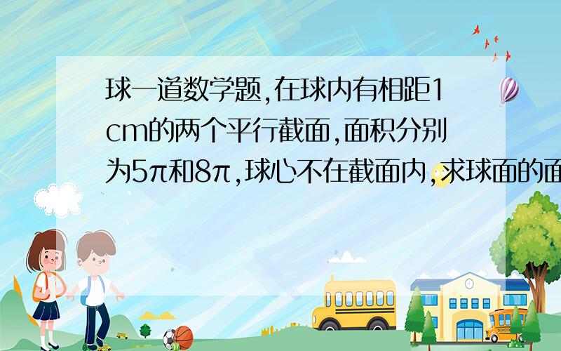 球一道数学题,在球内有相距1cm的两个平行截面,面积分别为5π和8π,球心不在截面内,求球面的面积