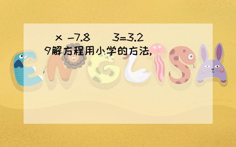 (x -7.8)\3=3.29解方程用小学的方法,