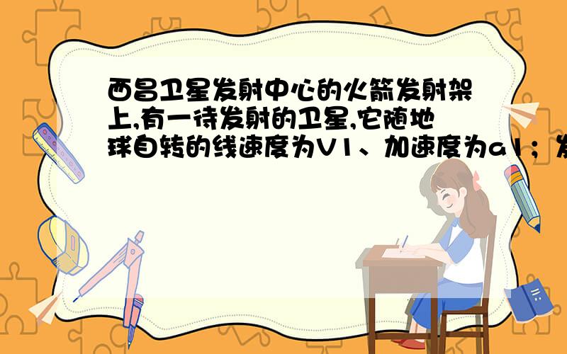 西昌卫星发射中心的火箭发射架上,有一待发射的卫星,它随地球自转的线速度为V1、加速度为a1；发射升空后在近地轨道上做匀速