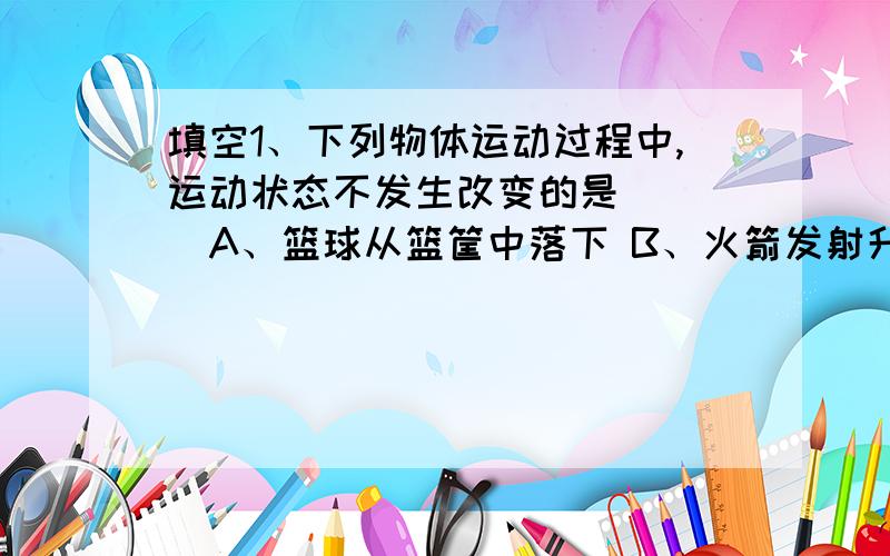 填空1、下列物体运动过程中,运动状态不发生改变的是（　　）A、篮球从篮筐中落下 B、火箭发射升空C、月球绕地球转动 D、