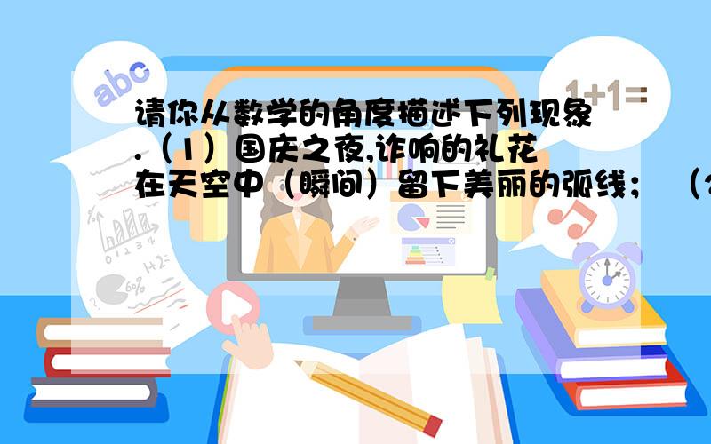 请你从数学的角度描述下列现象.（1）国庆之夜,诈响的礼花在天空中（瞬间）留下美丽的弧线； （2）用一条