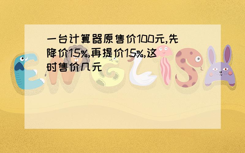 一台计算器原售价100元,先降价15%,再提价15%,这时售价几元