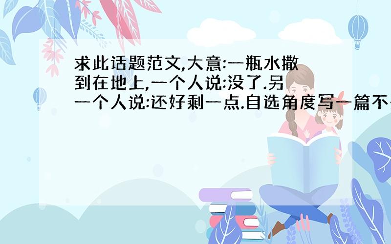 求此话题范文,大意:一瓶水撒到在地上,一个人说:没了.另一个人说:还好剩一点.自选角度写一篇不少于800字的作文.