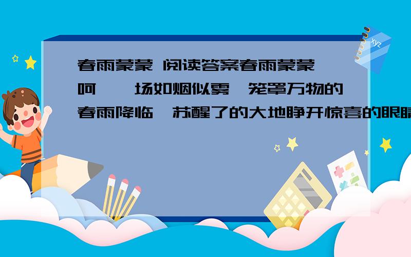 春雨蒙蒙 阅读答案春雨蒙蒙 呵,一场如烟似雾,笼罩万物的春雨降临,苏醒了的大地睁开惊喜的眼睛,无声地享受着春雨的滋润.雨