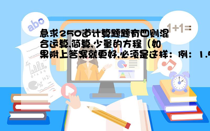 急求250道计算题题有四则混合运算,简算,少量的方程（如果附上答案就更好,必须是这样：例：1.5*6—6+7=9-6+7