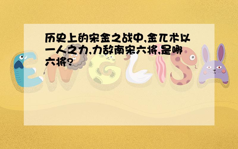 历史上的宋金之战中,金兀术以一人之力,力敌南宋六将,是哪六将?