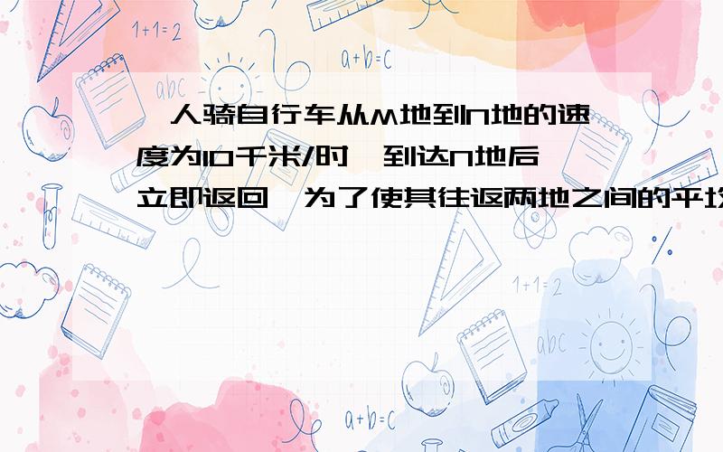 一人骑自行车从M地到N地的速度为10千米/时,到达N地后立即返回,为了使其往返两地之间的平均速度为12千米/时,则她返回